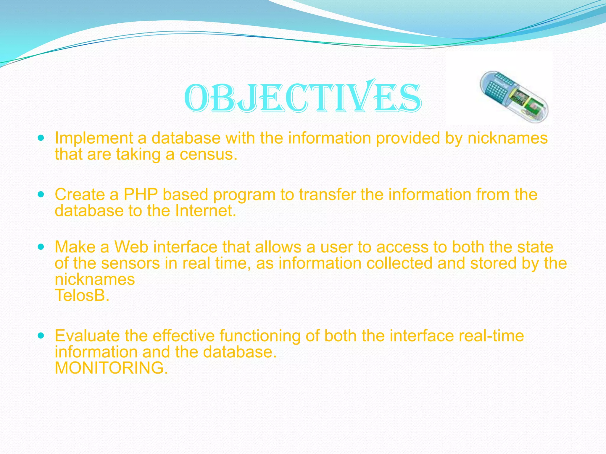 OBJECTIVES
 Implement a database with the information provided by nicknames
  that are taking a census.

 Create a PHP based program to transfer the information from the
  database to the Internet.

 Make a Web interface that allows a user to access to both the state
  of the sensors in real time, as information collected and stored by the
  nicknames
  TelosB.

 Evaluate the effective functioning of both the interface real-time
  information and the database.
  MONITORING.
 