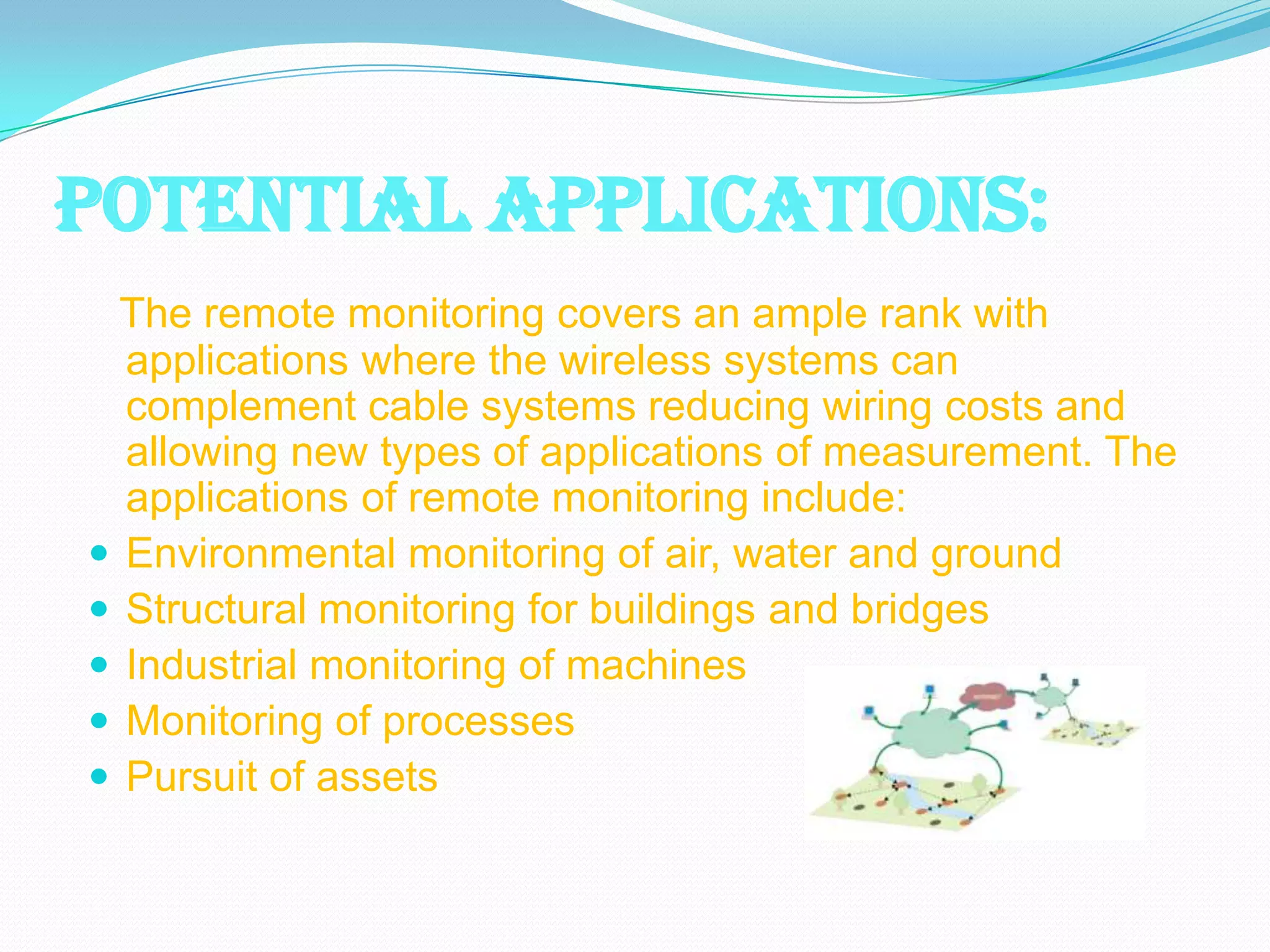 POTENTIAL APPLICATIONS:
  The remote monitoring covers an ample rank with
  applications where the wireless systems can
  complement cable systems reducing wiring costs and
  allowing new types of applications of measurement. The
  applications of remote monitoring include:
 Environmental monitoring of air, water and ground
 Structural monitoring for buildings and bridges
 Industrial monitoring of machines
 Monitoring of processes
 Pursuit of assets
 