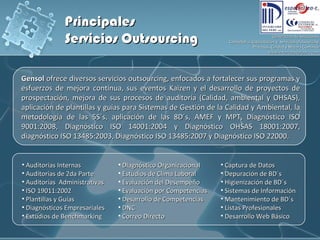 Principales Servicios Outsourcing Gensol  ofrece diversos servicios outsourcing, enfocados a fortalecer sus programas y esfuerzos de mejora continua, sus eventos Kaizen y el desarrollo de proyectos de prospectación, mejora de sus procesos de auditoría (Calidad, ambiental y OHSAS), aplicación de plantillas y guías para Sistemas de Gestión de la Calidad y Ambiental, la metodología de las 5S´s, aplicación de las 8D´s, AMEF y MPT, D iagnóstico ISO 9001:2008, Diagnóstico ISO 14001:2004 y Diagnóstico OHSAS 18001:2007, diagnóstico ISO 13485:2003, Diagnóstico ISO 13485:2007 y Diagnóstico ISO 22000. Auditorías Internas Auditorías de 2da Parte Auditorías  Administrativas ISO 19011:2002 Plantillas y Guías D iagnósticos Empresariales Estudios de Benchmarking Diagnóstico Organizacional Estudios de Clima Laboral Evaluación del Desempeño Evaluación por Competencias  Desarrollo de Competencias DNC Correo Directo Captura de Datos Depuración de BD´s Higienización de BD´s Sistemas de Información Mantenimiento de BD´s Listas Profesionales Desarrollo Web Básico 