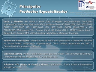 Guías y Plantillas . En Word y Excel para el Diseño, Documentación, Desarrollo, Implantación, Auditoría y Mejora de SGC y Ambiental bajo ISO 9001:2008, ISO 14001:2004, OHSAS 18001:2007, ISO 13485:2003, ISO 14971:2007, ISO/TS 16949:2002 e ISO 22000:2005,  Metodología 5S´s, Control Visual, 8D Global (8D´s), AMEF, Hoshin Kanri, 7 Desperdicios, Kaizen, MPT y Benchmarking.  Modelado y Mapeo de Procesos. Modelo de Productividad . Identificación de Áreas de Oportunidad y Evaluación del Nivel de Productividad. Diagnóstico Organizacional, Clima Laboral, Evaluación en 360° y Desarrollo de Competencias Laborales. Videoteca Deming . Videos y Guías Aplicativas para la Calidad, “Los 14 Puntos de Deming”, “El Experimento de las Cuentas Rojas” y 14 títulos más.  Principales  Productos Especializados Soluciones POS (Punto de Venta) y Kioscos . Informativos, Touch Screen e Interactivos, atención a PYMES. 