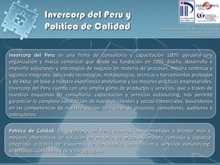 Invercorp del Peru  es una firma de consultoría y capacitación 100% peruana una organización y marca comercial que desde su fundación en 2001 diseña, desarrolla e implanta soluciones y estrategias de negocio en materia de procesos, mejora continua y logistica integrada; aplicando tecnologías, metodologías, técnicas y herramientas probadas y de éxito, en base a nuestra experiencia profesional y las mejores prácticas empresariales. Invercorp del Peru cuenta con una amplia gama de productos y servicios, que a través de nuestros esquemas de consultoría, capacitación y servicios outsourcing, nos permite garantizar la completa satisfacción de nuestros clientes y socios comerciales, basándonos en las competencias de nuestro equipo de líderes de proyecto, consultores, auditores e instructores.  Política de Calidad.  En Invercorp del Peru estamos comprometidos a brindar más y mejores alternativas de solución en materia de procesos, mejora continua y logistica integrada, a través de esquemas de consultoría, capacitación y servicios outsourcing; ordenados, confiables y de valor agregado. Invercorp del Peru y  Política de Calidad 