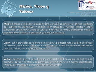 Misión.  Generar e implantar soluciones para la mejora continua y la logistica integrada, que superen las expectativas y brinden valor agregado a nuestros clientes y socios comerciales en cada oportunidad de servicio; mejorando de manera permanente  nuestros esquemas de consultoría, capacitación y servicios outsourcing. Visión.  Ser el proveedor de referencia en servicios y productos para la calidad, el enfoque de procesos, el desarrollo humano y la mejora continua en Perú, teniendo en cada uno de nuestros clientes a un amigo y socio comercial. Valores.  Sabemos que el aprendizaje es una oportunidad de mejora, la cual es una constante, por ello creemos y aplicamos los siguientes valores en nuestra organización: Trabajo, responsabilidad, profesionalismo, honradez y ética. Misión, Visión y Valores 