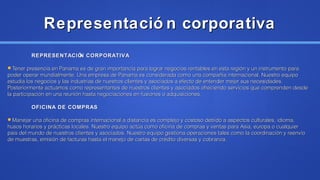 Representació n corporativaRepresentació n corporativa
REPRESENTACIÓN CORPORATIVAREPRESENTACIÓN CORPORATIVA
Tener presencia en Panama es de gran importancia para lograr negocios rentables en esta región y un instrumento paraTener presencia en Panama es de gran importancia para lograr negocios rentables en esta región y un instrumento para
poder operar mundialmente. Una empresa de Panama es considerada como una compañía internacional. Nuestro equipopoder operar mundialmente. Una empresa de Panama es considerada como una compañía internacional. Nuestro equipo
estudia los negocios y las industrias de nuestros clientes y asociados a efecto de entender mejor sus necesidades.estudia los negocios y las industrias de nuestros clientes y asociados a efecto de entender mejor sus necesidades.
Posteriormente actuamos como representantes de nuestros clientes y asociados ofreciendo servicios que comprenden desdePosteriormente actuamos como representantes de nuestros clientes y asociados ofreciendo servicios que comprenden desde
la participación en una reunión hasta negociaciones en fusiones o adquisiciones.la participación en una reunión hasta negociaciones en fusiones o adquisiciones.
OFICINA DE COMPRASOFICINA DE COMPRAS
Manejar una oficina de compras internacional a distancia es complejo y costoso debido a aspectos culturales, idioma,Manejar una oficina de compras internacional a distancia es complejo y costoso debido a aspectos culturales, idioma,
husos horarios y prácticas locales. Nuestro equipo actúa como oficina de compras y ventas para Asia, europa o cualquierhusos horarios y prácticas locales. Nuestro equipo actúa como oficina de compras y ventas para Asia, europa o cualquier
pais del mundo de nuestros clientes y asociados. Nuestro equipo gestiona operaciones tales como la coordinación y reenvíopais del mundo de nuestros clientes y asociados. Nuestro equipo gestiona operaciones tales como la coordinación y reenvío
de muestras, emisión de facturas hasta el manejo de cartas de crédito diversas y cobranza.de muestras, emisión de facturas hasta el manejo de cartas de crédito diversas y cobranza.
 