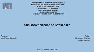REPÚBLICA BOLIVARIANA DE VENEZUELA
MINISTERIO DEL PODER POPULAR PARA LA
EDUCACIÓN UNIVERSITARIA,
CIENCIAS Y TECNOLOGÍA
I.U.P. “SANTIAGO MARIÑO”
EXTENSIÓN MATURIN
ESCUELA DE INGENIERÍA ELECTRÓNICA
Autor:
Rhamsés Evaristo
C.I:26.933.525
CIRCUITOS Y DISEÑOS DE INVERSORES
Maturín, febrero de 2021
Asesor:
Ing. Pablo Calderón
 