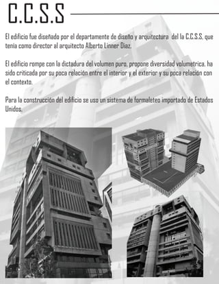 C.C.S.S
El edificio fue diseñado por el departamente de diseño y arquitectura del la C.C.S.S, que
tenía como director al arquitecto Alberto Linner Diaz.

El edificio rompe con la dictadura del volumen puro, propone diversidad volumetrica. ha
sido criticada por su poca relación entre el interior y el exterior y su poca relación con
el contexto.

Para la construcción del edificio se uso un sistema de formaleteo importado de Estados
Unidos.
 