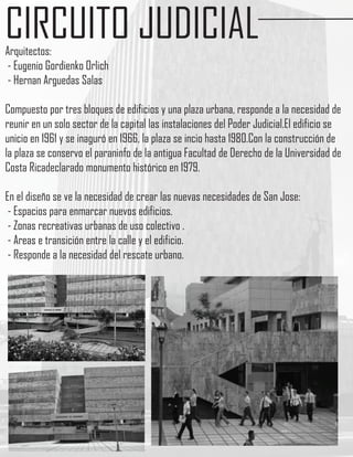 CIRCUITO JUDICIAL
Arquitectos:
- Eugenio Gordienko Orlich
- Hernan Arguedas Salas

Compuesto por tres bloques de edificios y una plaza urbana, responde a la necesidad de
reunir en un solo sector de la capital las instalaciones del Poder Judicial.El edificio se
unicio en 1961 y se inaguró en 1966, la plaza se incio hasta 1980.Con la construcción de
la plaza se conservo el paraninfo de la antigua Facultad de Derecho de la Universidad de
Costa Ricadeclarado monumento histórico en 1979.

En el diseño se ve la necesidad de crear las nuevas necesidades de San Jose:
 - Espacios para enmarcar nuevos edificios.
 - Zonas recreativas urbanas de uso colectivo .
 - Areas e transición entre la calle y el edificio.
 - Responde a la necesidad del rescate urbano.
 
