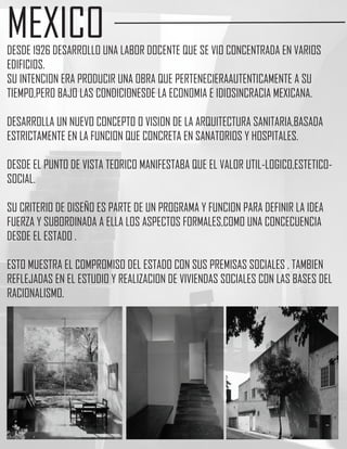 MEXICO
DESDE 1926 DESARROLLO UNA LABOR DOCENTE QUE SE VIO CONCENTRADA EN VARIOS
EDIFICIOS.
SU INTENCION ERA PRODUCIR UNA OBRA QUE PERTENECIERAAUTENTICAMENTE A SU
TIEMPO,PERO BAJO LAS CONDICIONESDE LA ECONOMIA E IDIOSINCRACIA MEXICANA.

DESARROLLA UN NUEVO CONCEPTO O VISION DE LA ARQUITECTURA SANITARIA,BASADA
ESTRICTAMENTE EN LA FUNCION QUE CONCRETA EN SANATORIOS Y HOSPITALES.

DESDE EL PUNTO DE VISTA TEORICO MANIFESTABA QUE EL VALOR UTIL-LOGICO,ESTETICO-
SOCIAL.

SU CRITERIO DE DISEÑO ES PARTE DE UN PROGRAMA Y FUNCION PARA DEFINIR LA IDEA
FUERZA Y SUBORDINADA A ELLA LOS ASPECTOS FORMALES,COMO UNA CONCECUENCIA
DESDE EL ESTADO .

ESTO MUESTRA EL COMPROMISO DEL ESTADO CON SUS PREMISAS SOCIALES , TAMBIEN
REFLEJADAS EN EL ESTUDIO Y REALIZACION DE VIVIENDAS SOCIALES CON LAS BASES DEL
RACIONALISMO.
 