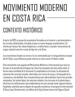 MOVIMIENTO MODERNO
EN COSTA RICA
CONTEXTO HISTÓRICO
A partir de 1920 un grupo de arquitectos formados en el exterior y pertenecientes a
los círculos intelectuales, introdujo al país un nuevo lenguaje arquitectónico. Su
interés por buscar las raíces hispánicas y criollas llevó a rescatar monumentos de
origen colonial como las ruinas de Ujarrás y de Orosí.

Los movimientos locales se vieron a la vez estimulados por el vanguardismo europeo
del Art Deco, cuya influencia puede notarse en cines como el Líbano e Ideal.

Este movimiento vino seguido del Movimiento Moderno o Internacional que nace en
Europa en el período de entreguerras. Entre los conceptos de este estilo están: la
forma como resultado de lo funcional, la simplicidad en el ornato, la utilización de
columnas del concreto armado, alternadas con muros de carga y la búsqueda de la
resistencia y durabilidad. Sus características más sobresalientes fueron los grandes
ventanales, los techos bajos, los enormes volados y las terrazas en la planta baja y
alta.Entre las edificaciones más emblemáticas de este periodo están algunos bancos,
hospitales, planteles para colegios de segunda enseñanza, el aeropuerto internacional
El Coco (Juan Santamaría) y el edificio de la Caja Costarricense del Seguro Social
 