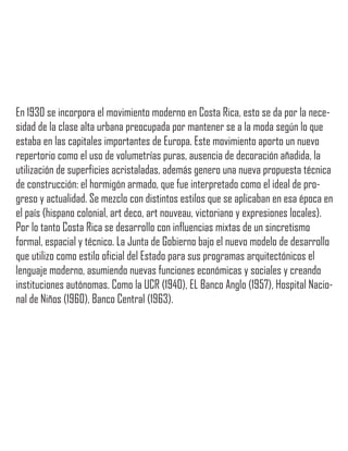 En 1930 se incorpora el movimiento moderno en Costa Rica, esto se da por la nece-
sidad de la clase alta urbana preocupada por mantener se a la moda según lo que
estaba en las capitales importantes de Europa. Este movimiento aporto un nuevo
repertorio como el uso de volumetrías puras, ausencia de decoración añadida, la
utilización de superficies acristaladas, además genero una nueva propuesta técnica
de construcción: el hormigón armado, que fue interpretado como el ideal de pro-
greso y actualidad. Se mezclo con distintos estilos que se aplicaban en esa época en
el país (hispano colonial, art deco, art nouveau, victoriano y expresiones locales).
Por lo tanto Costa Rica se desarrollo con influencias mixtas de un sincretismo
formal, espacial y técnico. La Junta de Gobierno bajo el nuevo modelo de desarrollo
que utilizo como estilo oficial del Estado para sus programas arquitectónicos el
lenguaje moderno, asumiendo nuevas funciones económicas y sociales y creando
instituciones autónomas. Como la UCR (1940), EL Banco Anglo (1957), Hospital Nacio-
nal de Niños (1960), Banco Central (1963).
 