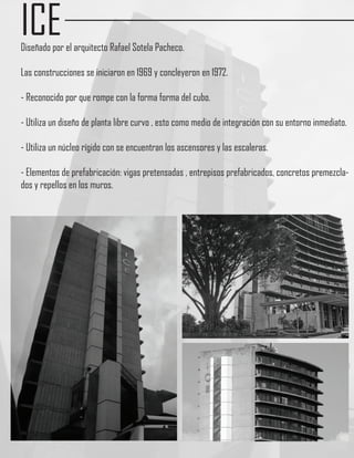 ICE
Diseñado por el arquitecto Rafael Sotela Pacheco.

Las construcciones se iniciaron en 1969 y concleyeron en 1972.

- Reconocido por que rompe con la forma forma del cubo.

- Utiliza un diseño de planta libre curvo , esto como medio de integración con su entorno inmediato.

- Utiliza un núcleo rígido con se encuentran los ascensores y las escaleras.

- Elementos de prefabricación: vigas pretensadas , entrepisos prefabricados, concretos premezcla-
dos y repellos en los muros.
 