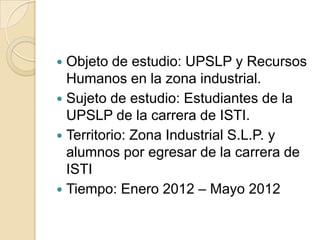 Objeto de estudio: UPSLP y Recursos
  Humanos en la zona industrial.
 Sujeto de estudio: Estudiantes de la
  UPSLP de l...