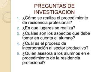PREGUNTAS DE
           INVESTIGACION
1.   ¿Cómo se realiza el procedimiento
     de residencia profesional?
2.   ¿En que ...