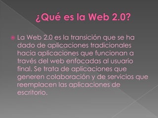    La Web 2.0 es la transición que se ha
    dado de aplicaciones tradicionales
    hacia aplicaciones que funcionan a
    través del web enfocadas al usuario
    final. Se trata de aplicaciones que
    generen colaboración y de servicios que
    reemplacen las aplicaciones de
    escritorio.
 
