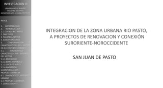 INVESTGACION III
UNIVERSIDAD DE NARIÑO
FACULTAD DE ARTES
DEPARTAMENTO DE ARQUITECTURA
INTEGRACION DE LA ZONA URBANA RIO PASTO,
A PROYECTOS DE RENOVACION Y CONEXIÓN
SURORIENTE-NOROCCIDENTE
SAN JUAN DE PASTO
INDICE
1. METODOLOGIA
2. INTRODUCCION
2.1. CUENCA RIO PASTO
2. OBJETIVOS
3. PLANTEAMIENTOS
4. SUBOPERACIONES
5. CONFORMACION Y
CARACTERISTICAS DEL SECTOR
EN EL CONTEXTO URBANO
5.1. DIAGNOSTICO Y
CARACTERIZACION SISTEMICO
DEL SECTOR
5.1.1.MOVILIDAD
5.1.2.ESPACIO PUBLICO
5.1.3.USOS DE SUELO
5.1.4.AMBIENTAL
6.CONFORMACION
PROPUESTA URBANA
6.1. DIAGNOSTICO SISTEMICO
URBANO
6.2. PROPUESTA URBANA
7. CONCLUSIONES
 