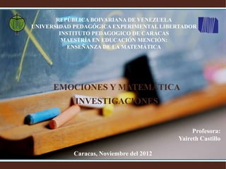 REPÚBLICA BOIVARIANA DE VENEZUELA
UNIVERSIDAD PEDAGÓGICA EXPERIMENTAL LIBERTADOR
        INSTITUTO PEDAGOGICO DE CARACAS
         MAESTRÍA EN EDUCACIÓN MENCIÓN:
           ENSEÑANZA DE LA MATEMÁTICA




      EMOCIONES Y MATEMÁTICA
            INVESTIGACIONES


                                              Profesora:
                                         Yaireth Castillo

           Caracas, Noviembre del 2012
 