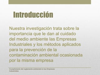 Introducción
Nuestra investigación trata sobre la
importancia que le dan al cuidado
del medio ambiente las Empresas
Industriales y los métodos aplicados
para la prevención de la
contaminación ambiental ocasionada
por la misma empresa
Cumplimiento del reglamento ambiental en las Empresas
Industriales
 