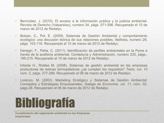 •   Bermúdez, J. (2010). El acceso a la información publica y la justicia ambiental.
    Revista de Derecho (Valparaíso), numero 34, págs. 571-596. Recuperado el 10 de
    marzo de 2012 de Redalyc.
•   Bolzan, C., Pol, E. (2009). Sistemas de Gestión Ambiental y comportamiento
    ecológico: una discusión teórica de sus relaciones posibles. Aletheia, numero 29,
    págs. 103-116. Recuperado el 10 de marzo de 2012 de Redalyc.
•   Denegrí, F., Peña, C. (2011). Identificación de perfiles ambientales en la Pyme a
    través de la auditoria ambiental. Contaduría y Administración, numero 235, págs.,
    195-215. Recuperado el 10 de marzo de 2012 de Redalyc.
•   Infante H., Robles M. (2008). Sistemas de gestión ambiental en las empresas
    productoras de resinas termoplásticas ¿se cumplen los requisitos? Telos, vol. 10
    núm. 2, págs. 277-289. Recuperado el 06 de marzo de 2012 de Redalyc.
•   Lorenzo, M. (2002). Marketing Ecológico y Sistemas de Gestión Ambiental:
    Conceptos y Estrategias Empresariales. Galega de Economía, vol. 11, núm. 02,
    pags.28. Recuperado el 06 de marzo de 2012 de Redalyc.




Bibliografía
Cumplimiento del reglamento ambiental en las Empresas
Industriales
 