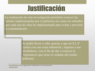 Justificación
La realización de esta investigación permitirá conocer las
normas implementadas por el gobierno así como los métodos
que cada una de ellas ha implementado para evitar y prevenir
la contaminación.



                  Se podrá llevar a cabo gracias a que en S.L.P
                  cuenta con una zona industrial y algunas a sus
                  alrededores, con el fin de dar a conocer la
                  importancia que tiene el cuidado del medio
                  ambiente

  Cumplimiento del reglamento ambiental en las Empresas
  Industriales
 
