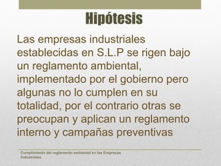 Hipótesis
Las empresas industriales
establecidas en S.L.P se rigen bajo
un reglamento ambiental,
implementado por el gobierno pero
algunas no lo cumplen en su
totalidad, por el contrario otras se
preocupan y aplican un reglamento
interno y campañas preventivas
Cumplimiento del reglamento ambiental en las Empresas
Industriales
 