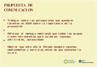 PROPUESTA DE COMUNICACION  Trabajar sobre las percepciones que quedaron latentes en 2009 sobre la importancia de la prevención  Reforzar el mensaje mostrando que todos los grupos tienen herramientas para cuidarse: vacunas, antivirales, autocuidado Mostrar que este año el Estado asegura vacunas, medicamentos y servicios antes de que comience la crisis 