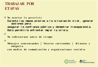 TRABAJAR POR ETAPAS No acortar la precrisis Durante los meses previos a la circulación viral, generar acciones para asegurar la confianza pública y demostrar transparencia.  Esto permitirá enfrentar mejor la crisis. No sobreactuar antes de tiempo Mensajes consensuados / Voceros entrenados / Alianzas y abogacía  con medios de comunicación y organizaciones sociales  