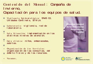Contenido del Manual:   Campaña de Invierno, Capacitación para los equipos de salud. Vigilancia Epidemiológica:  SNVS C2, Unidades Centinela, SIVILA. Laboratorio:  vigilancia, red de laboratorio. Sala Situación:  implementación en los distintos niveles de atención. Guía clínica:  niños, embarazadas, adultos. Organización de los Servicios:  organización de las consultas, del ámbito físico y de los recursos. Vacunas . 