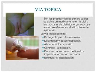 VIA TOPICA
Son los procedimientos por los cuales
se aplica un medicamento en la piel a
las mucosas de distintos órganos, cuya
acción se efectúa en el sitio mismo de
aplicación.
La vía tópica permite:
Proteger la piel o las mucosas.
Desinfectar y descongestionar.
Aliviar el dolor y prurito.
Controlar la infección.
Dominar la secreción de liquido e
impedir la formación de costra.
Estimular la cicatrización.
 