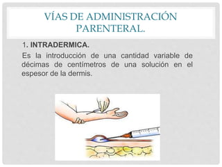 VÍAS DE ADMINISTRACIÓN
PARENTERAL.
1. INTRADERMICA.
Es la introducción de una cantidad variable de
décimas de centímetros de una solución en el
espesor de la dermis.
 
