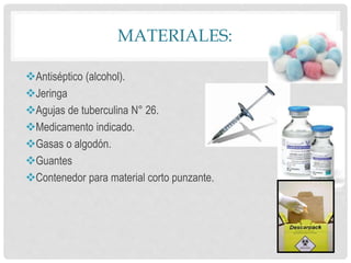 MATERIALES:
Antiséptico (alcohol).
Jeringa
Agujas de tuberculina N° 26.
Medicamento indicado.
Gasas o algodón.
Guantes
Contenedor para material corto punzante.
 