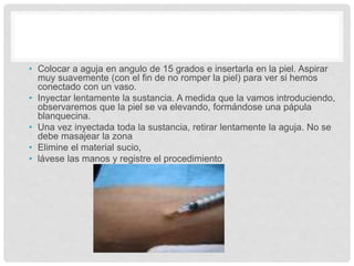 • Colocar a aguja en angulo de 15 grados e insertarla en la piel. Aspirar
muy suavemente (con el fin de no romper la piel) para ver si hemos
conectado con un vaso.
• Inyectar lentamente la sustancia. A medida que la vamos introduciendo,
observaremos que la piel se va elevando, formándose una pápula
blanquecina.
• Una vez inyectada toda la sustancia, retirar lentamente la aguja. No se
debe masajear la zona
• Elimine el material sucio,
• lávese las manos y registre el procedimiento
 