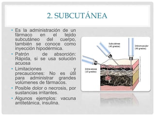 2. SUBCUTÁNEA
• Es la administración de un
fármaco en el tejido
subcutáneo del cuerpo,
también se conoce como
inyección hipodérmica.
• Patrón de absorción:
Rápida, si se usa solución
acuosa
• Limitaciones y
precauciones: No es útil
para administrar grandes
volúmenes de fármacos.
• Posible dolor o necrosis, por
sustancias irritantes.
• Algunos ejemplos: vacuna
antitetánica, insulina.
 