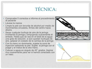TÉCNICA:
• Compruebe 5 correctos e informe el procedimiento
al paciente
• Lávese la manos
• Limpie la piel con torunda de alcohol por medio de
movimientos circulares, firmes del centro hacia
afuera.
• Sacar cualquier burbuja de aire de la jeringa
invirtiendo la jeringa y empujando suavemente él
embolo. Hasta que se vea en el bisel de la aguja
una gota de solución, si aún quedan burbujas de
aire, golpear el costado de la camisa de la jeringa
• Con la mano no dominante, sujetar la zona de
inyección estirando la piel. Sujete la jeringa con el
pulgar y el índice de la otra mano.
• Colocar a aguja en ángulo de 45° grados. Aspirar
muy suavemente para ver si hemos conectado con
un vaso.
 