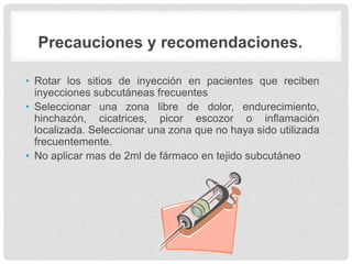 Precauciones y recomendaciones.
• Rotar los sitios de inyección en pacientes que reciben
inyecciones subcutáneas frecuentes
• Seleccionar una zona libre de dolor, endurecimiento,
hinchazón, cicatrices, picor escozor o inflamación
localizada. Seleccionar una zona que no haya sido utilizada
frecuentemente.
• No aplicar mas de 2ml de fármaco en tejido subcutáneo
 