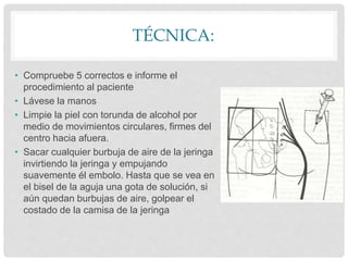 TÉCNICA:
• Compruebe 5 correctos e informe el
procedimiento al paciente
• Lávese la manos
• Limpie la piel con torunda de alcohol por
medio de movimientos circulares, firmes del
centro hacia afuera.
• Sacar cualquier burbuja de aire de la jeringa
invirtiendo la jeringa y empujando
suavemente él embolo. Hasta que se vea en
el bisel de la aguja una gota de solución, si
aún quedan burbujas de aire, golpear el
costado de la camisa de la jeringa
 