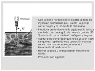 • Con la mano no dominante, sujetar la zona de
inyección estirando la piel. Sujete la jeringa
con el pulgar y el índice de la otra mano.
• Introducir profundamente la aguja con la jeringa
montada, con un ángulo de noventa grados (90
º), mediante un movimiento enérgico y seguro.
• Aspirar para comprobar que no se está en vaso
sanguíneo, repitiendo esta operación cuantas
veces creamos necesario, e introducir
lentamente el medicamento.
• Retirar la aguja y jeringa con un movimiento
rápido.
• Presionar con algodón.
 