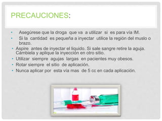 PRECAUCIONES:
• Asegúrese que la droga que va a utilizar si es para vía IM.
• Si la cantidad es pequeña a inyectar utilice la región del muslo o
brazo.
• Aspire antes de inyectar el liquido. Si sale sangre retire la aguja.
Cámbiela y aplique la inyección en otro sitio.
• Utilizar siempre agujas largas en pacientes muy obesos.
• Rotar siempre el sitio de aplicación.
• Nunca aplicar por esta vía mas de 5 cc en cada aplicación.
 