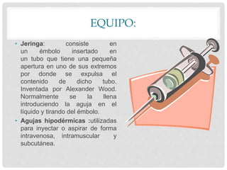 EQUIPO:
• Jeringa: consiste en
un émbolo insertado en
un tubo que tiene una pequeña
apertura en uno de sus extremos
por donde se expulsa el
contenido de dicho tubo.
Inventada por Alexander Wood.
Normalmente se la llena
introduciendo la aguja en el
líquido y tirando del émbolo.
• Agujas hipodérmicas :utilizadas
para inyectar o aspirar de forma
intravenosa, intramuscular y
subcutánea.
 
