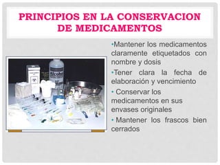 PRINCIPIOS EN LA CONSERVACION
DE MEDICAMENTOS
•Mantener los medicamentos
claramente etiquetados con
nombre y dosis
•Tener clara la fecha de
elaboración y vencimiento
• Conservar los
medicamentos en sus
envases originales
• Mantener los frascos bien
cerrados
 