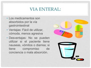VIA ENTERAL:
• Los medicamentos son
absorbidos por la vía
gastrointestinal
• Ventajas: Fácil de utilizar,
cómoda, menos agresiva
• Desventajas: No se pueden
utilizar si el paciente tiene
nauseas, vómitos o diarrea; si
tiene compromiso de
conciencia o mala absorción.
 