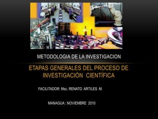 ETAPAS GENERALES DEL PROCESO DE
INVESTIGACIÓN CIENTÍFICA
METODOLOGIA DE LA INVESTIGACION
FACILITADOR: Msc. RENATO ARTILES M.
MANAGUA : NOVIEMBRE 2010
 