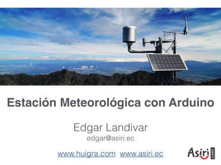 Estación Meteorológica con Arduino
Edgar Landivar
edgar@asiri.ec
www.huigra.com www.asiri.ec
 