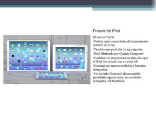 Futuro de iPad
El nuevo iPad 6:
•Podría tener como fecha de lanzamiento
octubre de 2014.
•Tendría una pantalla de 13 pulgadas.
•Será fabricado por Quanta Computer.
•Contará con un procesador más alto que
el iPad Air actual, con un chip A8.
•Contará con nuevos teclados y baterías
integradas.
•Un teclado Bluetooth desmontable
permitiría operar como un sustituto
compacto del MacBook.