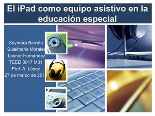 El iPad como equipo asistivo en la
educación especial
Xaymara Barreto
Suleimarie Morales
Leonor Hernández
TEED 3017 M31
Prof. A. López
27 de marzo de 2014
 
