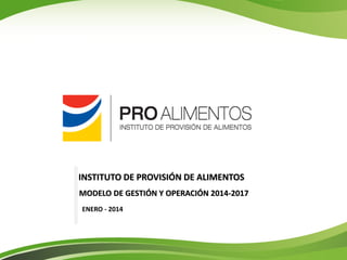 MODELO DE GESTIÓN Y OPERACIÓN 2014-2017 
ENERO - 2014 
INSTITUTO DE PROVISIÓN DE ALIMENTOS  