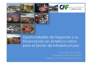 Oportunidades de Negocios y su
Financiación en América Latina
para el Sector de Infraestructuras
                         Gonzalo de Castro
                   Jornada Informativa IPEX
              Toledo, 27 de Febrero de 2013
 