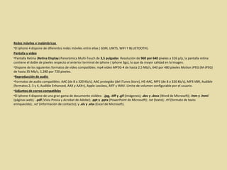 Redes móviles e inalámbricas  El iphone 4 dispone de diferentes redes móviles entre ellas ( GSM, UMTS, WIFI Y BLUETOOTH).  Pantalla y video Pantalla Retina ( Retina Display ) Panorámica Multi-Touch de  3,5 pulgadas   Resolución de  960 por 640  píxeles a 326 p/p, la pantalla retina contiene el doble de pixeles respecto al anterior terminal de iphone ( iphone 3gs), lo que da mayor calidad en la imagen.  Dispone de los siguientes formatos de vídeo compatibles: mp4 vídeo MPEG-4 de hasta 2,5 Mb/s, 640 por 480 píxeles Motion JPEG (M-JPEG) de hasta 35 Mb/s, 1.280 por 720 píxeles. Reproducción de audio  Formatos de audio compatibles: AAC (de 8 a 320 Kb/s), AAC protegido (del iTunes Store), HE-AAC, MP3 (de 8 a 320 Kb/s), MP3 VBR, Audible (formatos 2, 3 y 4, Audible Enhanced, AAX y AAX+), Apple Lossless, AIFF y WAV. Límite de volumen configurable por el usuario. Adjuntos de correo compatibles El iphone 4 dispone de una gran gama de documento visibles:  .jpg, .tiff y .gif  (imágenes);  .doc y .docx  (Word de Microsoft); . htm y .html  (páginas web); . .pdf  (Vista Previa y Acrobat de Adobe);  .ppt y .pptx  (PowerPoint de Microsoft); .txt (texto); .rtf (formato de texto enriquecido); .vcf (información de contacto); y  .xls y .xlsx  (Excel de Microsoft).  