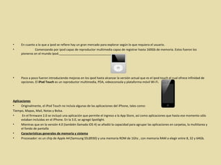 En cuanto a lo que a ipod se refiere hay un gran mercado para explorar según lo que requiera el usuario. Comenzando por ipod capaz de reproductor multimedia capaz de registrar hasta 160Gb de memoria. Estos fueron los pioneros en el mundo ipod.     Poco a poco fueron introduciendo mejoras en los ipod hasta alcanzar la versión actual que es el ipod touch el cual ofrece infinidad de opciones. El  iPod Touch  es un reproductor multimedia, PDA, videoconsola y plataforma móvil Wi-Fi. Aplicaciones Originalmente, el iPod Touch no incluía algunas de las aplicaciones del iPhone, tales como:  Tiempo, Mapas, Mail, Notas y Bolsa. En el firmware 2.0 se incluyó una aplicación que permite el ingreso a la App Store, así como aplicaciones que hasta ese momento sólo estaban incluidas en el iPhone. En la 3.0, se agregó Spotlight.  Mientras que en la versión 4.0 (también llamada iOS 4) se añadió la capacidad para agrupar las aplicaciones en carpetas, la multitarea y el fondo de pantalla Características generales de memoria y sistema Procesador: es un chip de Apple A4   (Samsung S5L8930) y una memoria ROM de 1Ghz , con memoria RAM a elegir entre 8, 32 y 64Gb. 