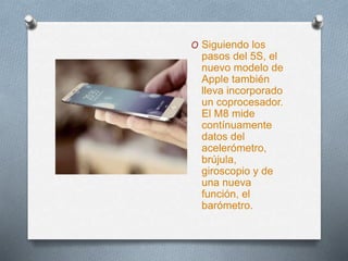O Siguiendo los
pasos del 5S, el
nuevo modelo de
Apple también
lleva incorporado
un coprocesador.
El M8 mide
contínuamente
datos del
acelerómetro,
brújula,
giroscopio y de
una nueva
función, el
barómetro.
 