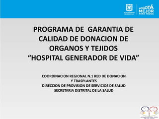 PROGRAMA DE GARANTIA DE
CALIDAD DE DONACION DE
ORGANOS Y TEJIDOS
“HOSPITAL GENERADOR DE VIDA”
COORDINACION REGIONAL N.1 RED DE DONACION
Y TRASPLANTES
DIRECCION DE PROVISION DE SERVICIOS DE SALUD
SECRETARIA DISTRITAL DE LA SALUD
 