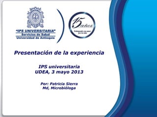 Presentación de la experiencia
IPS universitaria
UDEA, 3 mayo 2013
Por: Patricia Sierra
Md, Microbióloga
 